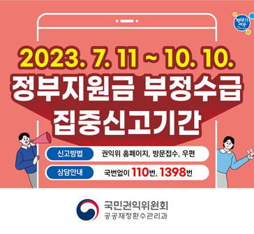 2023.7.11.~10.10.
정부지원금 부정수급 집중신고기간
신고방법: 권익위 홈페이지, 방문접수, 우편
상담안내: 국번없이 110번, 1398번
국민권익위원회 공공재정환수관리과
