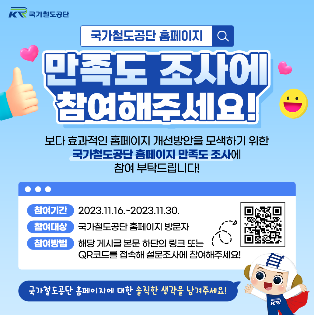 국가철도공단 만족도 조사에 참여해주세요!
보다 효과적인 홈페이지 개선방안을 모색하기 위한 국가철도공단 홈페이지 만족도 조사에 참여 부탁드립니다!
참여기간: 2023.11.16.~2023.11.30.
참여대상: 국가철도공단 홈페이지 방문자
참여방법: 해당 게시글 본문 하단의 링크 또는 QR코드를 접속해 설문조사에 참여해주세요!
국가철도공단 홈페이지에 대한 솔직한 생각을 남겨주세요!