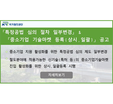 「특정공법 심의 절차 일부변경」 & 「중소기업 기술마켓 등록(상시, 일괄)」 공고
- 중소기업 지원 활성화를 위한 특정공법 심의 제도 일부변경
- 철도분야에 적용가능한 신기술(특허 등)의 중소기업기술마켓 진입 활성화를 위한 상시, 일괄등록 시행