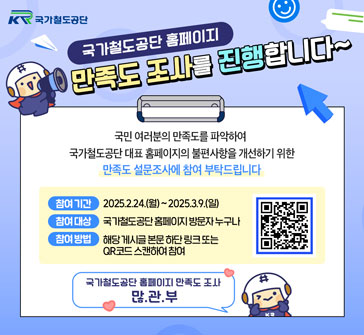국가철도공단 홈페이지 만족도 조사를 진행합니다~

국민 여러분의 만족도를 파악하여 국가철도공단 대표 홈페이지의 불편사항을 개선하기 위한 만족도 설문조사에 참여 부탁드립니다

참여 기간: 2025.2.24.(월)~2025.3.9.(일)
참여 대상: 국가철도공단 홈페이지 방문자 누구나
참여 방법: 해당 게시글 본문 하단 링크 또는 QR코드 스캔하여 참여

국가철도공단 홈페이지 만족도 조사 많.관.부