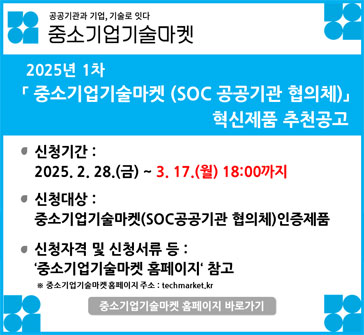 공공기관과 기업, 기술로 잇다
중소기업 기술마켓

2025년 1차 「중소기업기술마켓 (SOC 공공기관 협의체)」 혁신제품 추천공고

신청기간: 2025.2.28.(금)~3.17.(월) 18:00까지
신청대상: 중소기업기술마켓(SOC공공기관 협의체) 인증제품
신청자격 및 신청서류 등: '중소기업기술마켓 홈페이지' 참고
※ 중소기업기술마켓 홈페이지 주소: techmarket.kr
중소기업기술마켓 홈페이지 바로가기