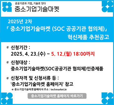 공공기관과 기업, 기술로 잇다
중소기업 기술마켓

2025년 2차 「중소기업기술마켓 (SOC 공공기관 협의체)」 혁신제품 추천공고

신청기간: 2025.4.23.(수)~5.12.(월) 18:00까지
신청대상: 중소기업기술마켓(SOC공공기관 협의체) 인증제품
신청자격 및 신청서류 등: '중소기업기술마켓 홈페이지' 참고
※ 중소기업기술마켓 홈페이지 주소: techmarket.kr
중소기업기술마켓 홈페이지 바로가기