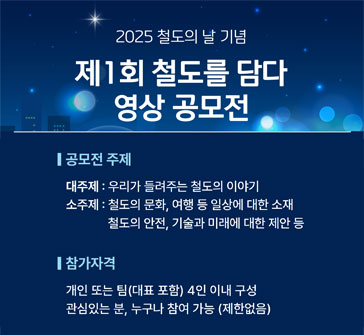 2025년 철도의 날 기념
제1회 철도를 담다 영상 공모전

공모전 주제
대주제: 우리가 들려주는 철도의 이야기
소주제: 철도의 문화, 여행 등 일상에 대한 소재 / 철도의 안전, 기술과 미래에 대한 제안 등

참가자격:
개인 또는 팀(대표 포함) 4인 이내 구성, 관심있는 분 누구나 참여 가능 (제한 없음)