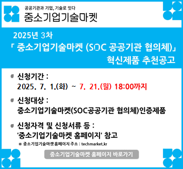 공공기관과 기업, 기술로 잇다
중소기업 기술마켓

2025년 3차 「중소기업기술마켓 (SOC 공공기관 협의체)」 혁신제품 추천공고

신청기간: 2025.7.1.(화)~7.21.(월) 18:00까지
신청대상: 중소기업기술마켓(SOC공공기관 협의체) 인증제품
신청자격 및 신청서류 등: '중소기업기술마켓 홈페이지' 참고
※ 중소기업기술마켓 홈페이지 주소: techmarket.kr
중소기업기술마켓 홈페이지 바로가기