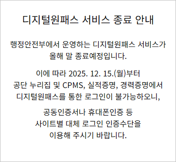 행정안전부에서 운영하는 디지털원패스 서비스가
올해 말 종료예정입니다.

이에 따라 2025. 12. 15.(월)부터
공단 누리집 및 CPMS, 실적증명, 경력증명에서
디지털원패스를 통한 로그인이 불가능하오니,
공동인증서나 휴대폰인증 등
사이트별 대체 로그인 인증수단을
이용해 주시기 바랍니다.