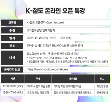 K-철도 온라인 오픈 특강

교육명: K-철도 오픈강의(Open lecture)
주관: 국가철도공단 인재개발처
일시: 2025.11.28.(금), 15:00~17:00(2h)
장소: 온라인 실시간 강의(유튜브 라이브) 및 녹화본 공개
대상: 철도협의체 회원기관 학생 및 전국 대학생, 국민
　　　* 온라인 실시간 오픈 강의 형태로 전국민 누구나 참여가능
　　　* 철도협의체 기관: 카이스트, 우송대, 한국교통대, 동양대, 한라대, 서울과기대, 송원대
공개강의 링크: https://www.youtube.com/korearail

15:00~16:30(1.5h) / 스마트·AI 철도 기술 동향 / 디지털 트윈 및 미래철도기술 / 혁신연구원
16:30~17:00(0.5h) / 진로 및 취업 역량 강화 / 철도 분야 취업 트렌드 및 채용 프로세스 / 인재개발처