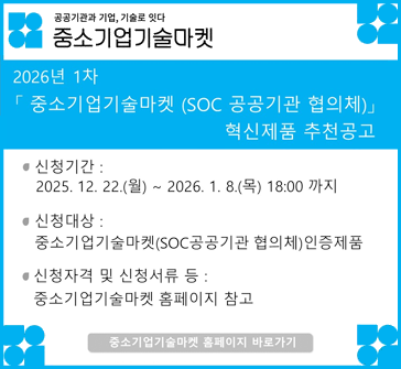공공기관과 기업, 기술로 잇다
중소기업 기술마켓

2026년 1차 「중소기업기술마켓 (SOC 공공기관 협의체)」 혁신제품 추천공고

신청기간: 2025.12.22.(월)~2026.1.8.(목) 18:00까지
신청대상: 중소기업기술마켓(SOC공공기관 협의체) 인증제품
신청자격 및 신청서류 등: '중소기업기술마켓 홈페이지' 참고
중소기업기술마켓 홈페이지 바로가기