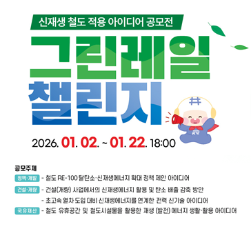 신재생 철도 적용 아이디어 공모전
그린레일 챌린지
2026.01.02.~01.22. 18:00

공모주제
정책·개발: 철도 RE-100 탈탄소·신재생에너지 확대 정책 제안 아이디어
건설·개량: 건설(개량) 사업에서의 신재생에너지 활용 및 탄소 배출 감축 방안,
             초고속 열차 도입 대비 신재생에너지를 연계한 전력 신기술 아이디어
국유재산: 철도 유휴공간 및 철도시설물을 활용한 재생(발전)에너지 생활·활용 아이디어
