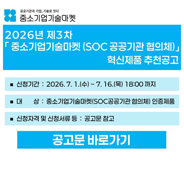 2026년 제3차 「중소기업기술마켓(SOC공공기관 협의체)」 혁신제품 추천공고
신청기간: 2026.7.1.(수)~7.16.(목) 18:00까지
대상: 중소기업기술마켓(SOC공공기관 협의체) 인증제품
신청자격 및 신청서류 등: 공고문 참고
공고문 바로가기